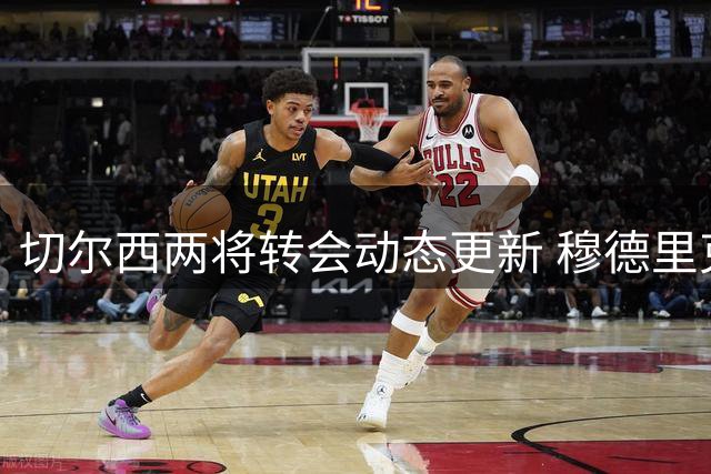 切尔西两将转会动态更新 穆德里克或压哨加盟利兹联