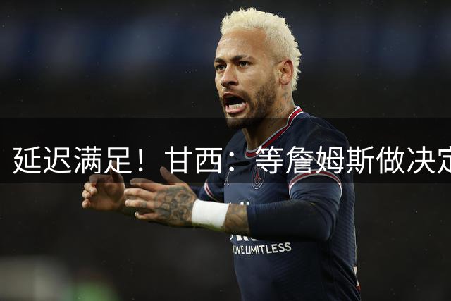 延迟满足！甘西：等詹姆斯做决定的这段日子 让人既兴奋又紧张