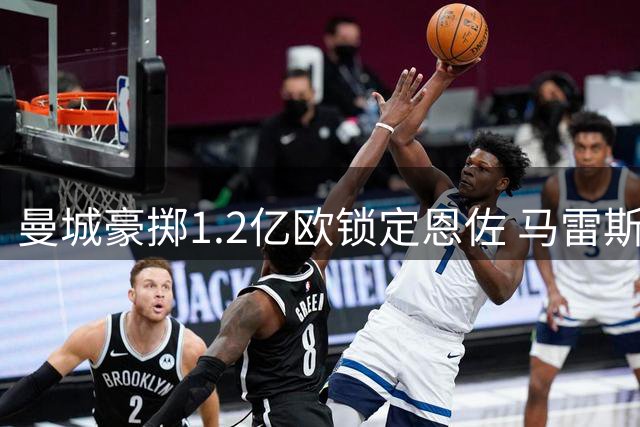曼城豪掷1.2亿欧锁定恩佐 马雷斯卡力邀昔日爱将加盟