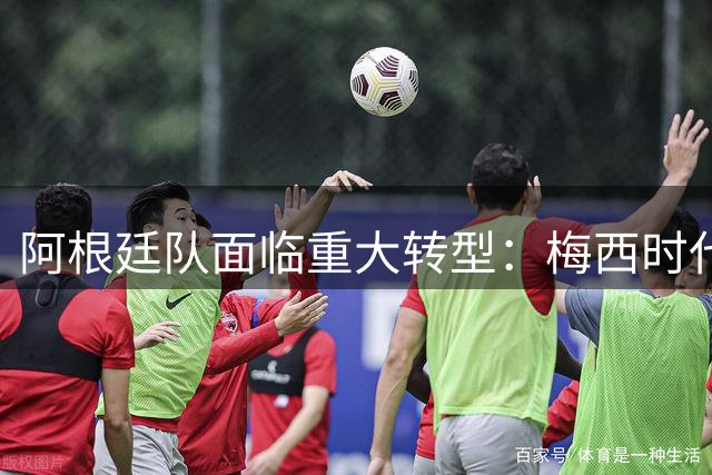 阿根廷队面临重大转型：梅西时代谢幕 新一代核心崛起